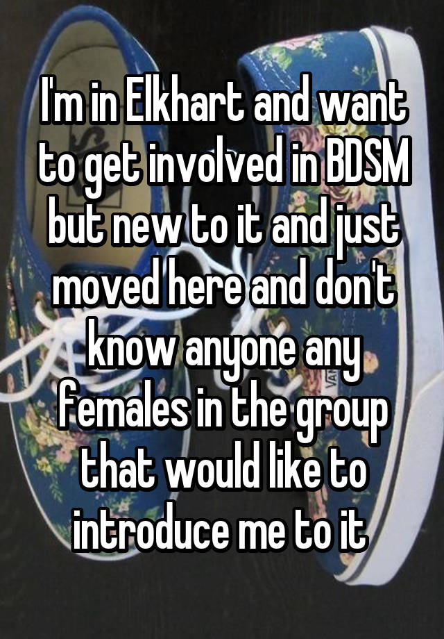 I'm in Elkhart and want to get involved in BDSM but new to it and just moved here and don't know anyone any females in the group that would like to introduce me to it 