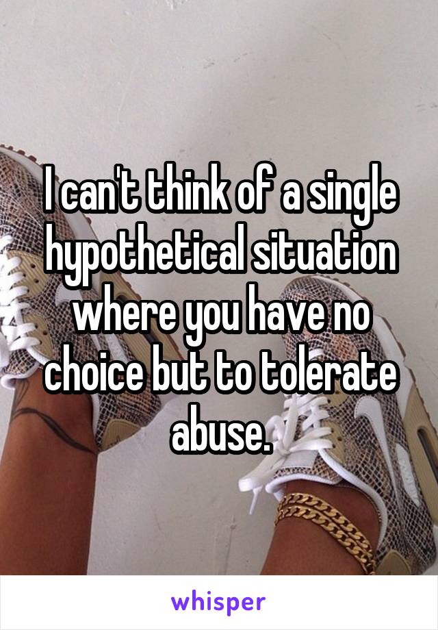 I can't think of a single hypothetical situation where you have no choice but to tolerate abuse.