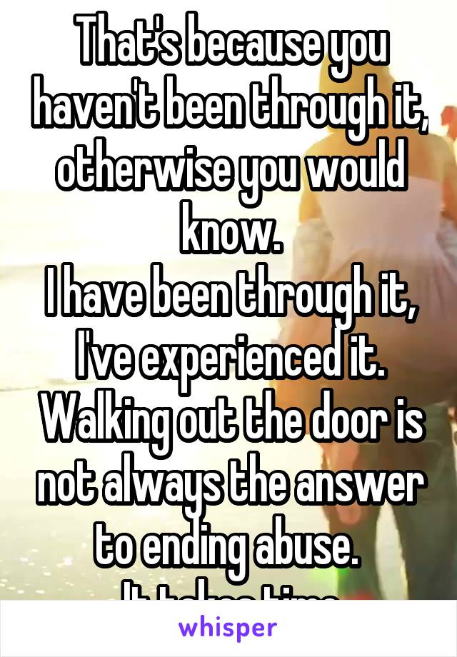 That's because you haven't been through it, otherwise you would know.
I have been through it, I've experienced it. Walking out the door is not always the answer to ending abuse. 
It takes time