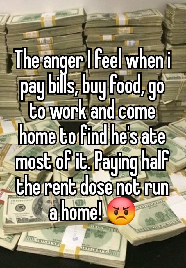 The anger I feel when i pay bills, buy food, go to work and come home to find he's ate most of it. Paying half the rent dose not run a home! 😡