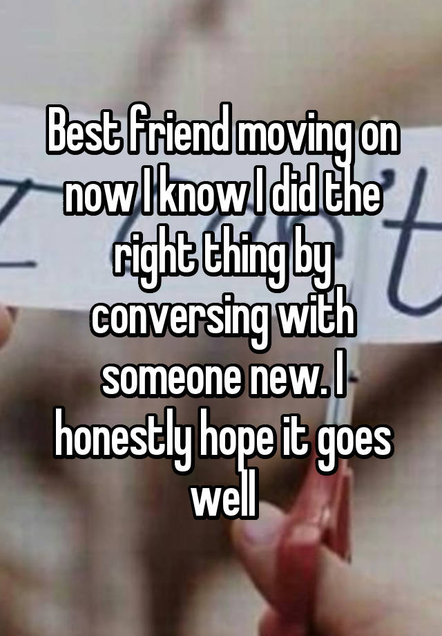 Best friend moving on now I know I did the right thing by conversing with someone new. I honestly hope it goes well