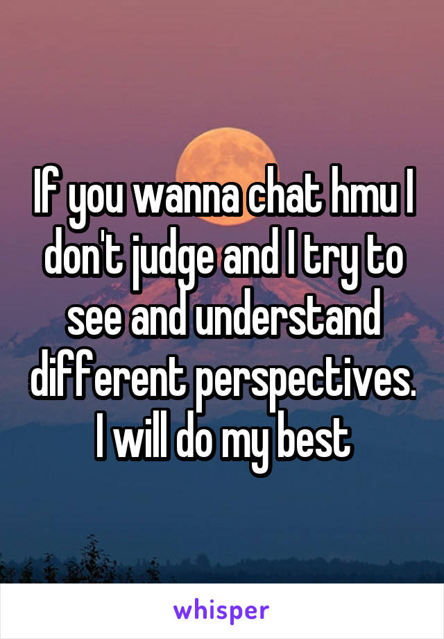 If you wanna chat hmu I don't judge and I try to see and understand different perspectives. I will do my best