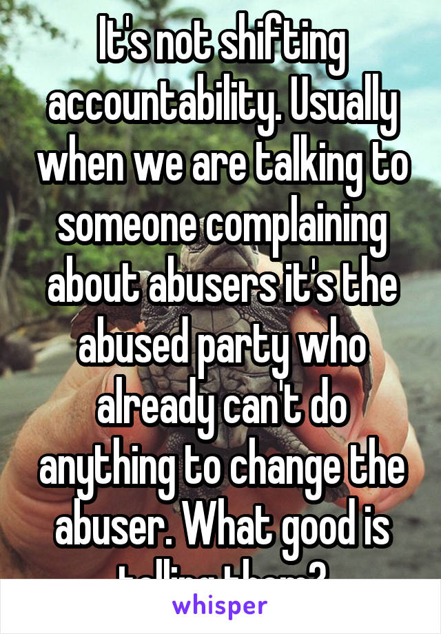 It's not shifting accountability. Usually when we are talking to someone complaining about abusers it's the abused party who already can't do anything to change the abuser. What good is telling them?