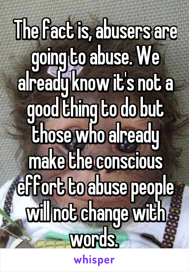 The fact is, abusers are going to abuse. We already know it's not a good thing to do but those who already make the conscious effort to abuse people will not change with words. 