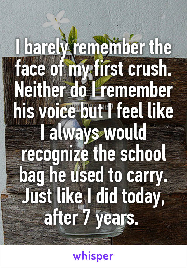 I barely remember the face of my first crush. Neither do I remember his voice but I feel like I always would recognize the school bag he used to carry. Just like I did today, after 7 years. 