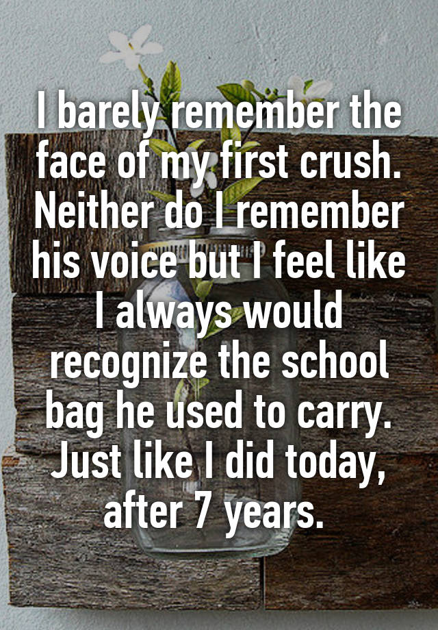 I barely remember the face of my first crush. Neither do I remember his voice but I feel like I always would recognize the school bag he used to carry. Just like I did today, after 7 years. 