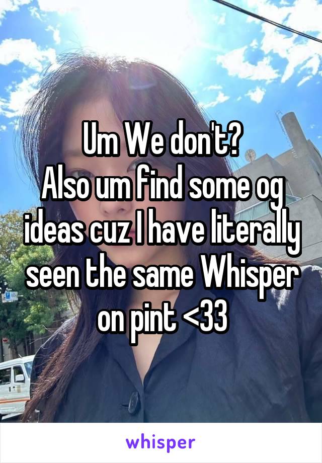 Um We don't?
Also um find some og ideas cuz I have literally seen the same Whisper on pint <33