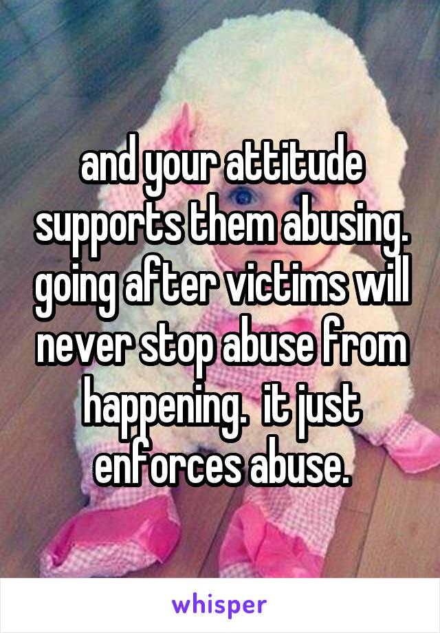 and your attitude supports them abusing. going after victims will never stop abuse from happening.  it just enforces abuse.