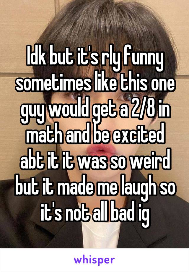 Idk but it's rly funny sometimes like this one guy would get a 2/8 in math and be excited abt it it was so weird but it made me laugh so it's not all bad ig