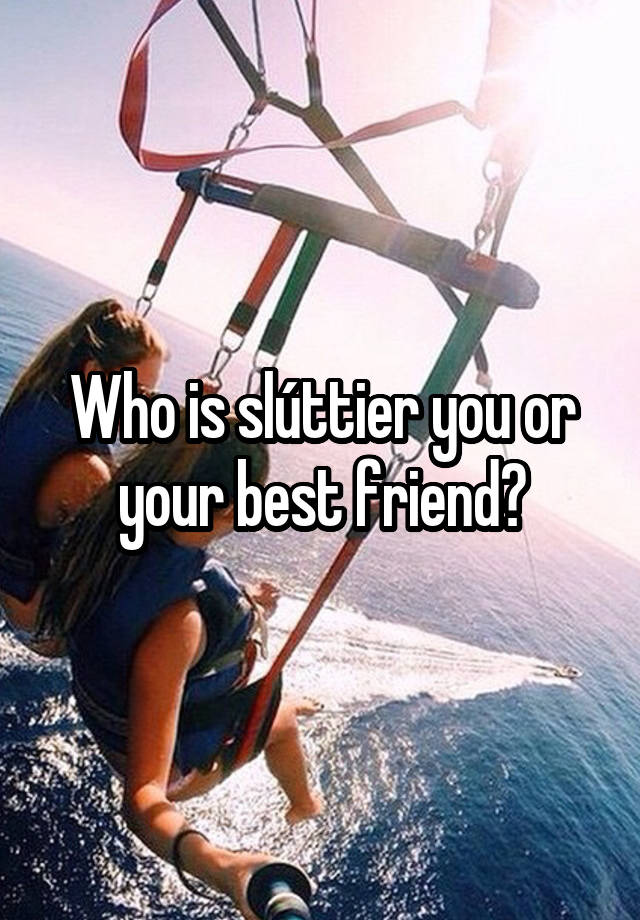 Who is slúttier you or your best friend?