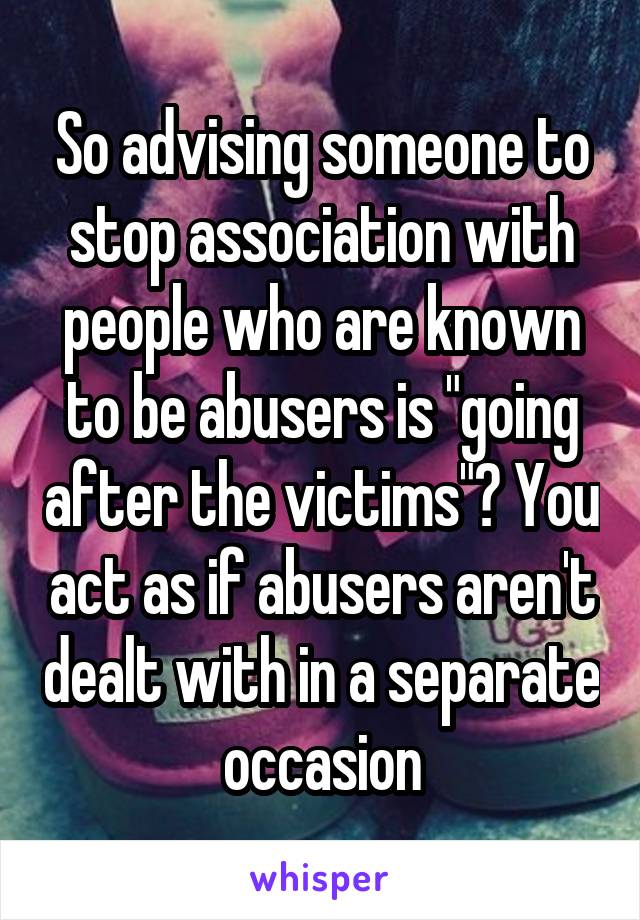 So advising someone to stop association with people who are known to be abusers is "going after the victims"? You act as if abusers aren't dealt with in a separate occasion