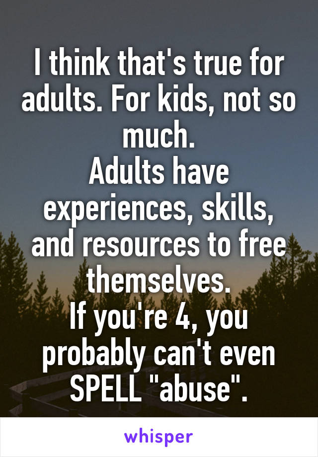 I think that's true for adults. For kids, not so much.
Adults have experiences, skills, and resources to free themselves.
If you're 4, you probably can't even SPELL "abuse".