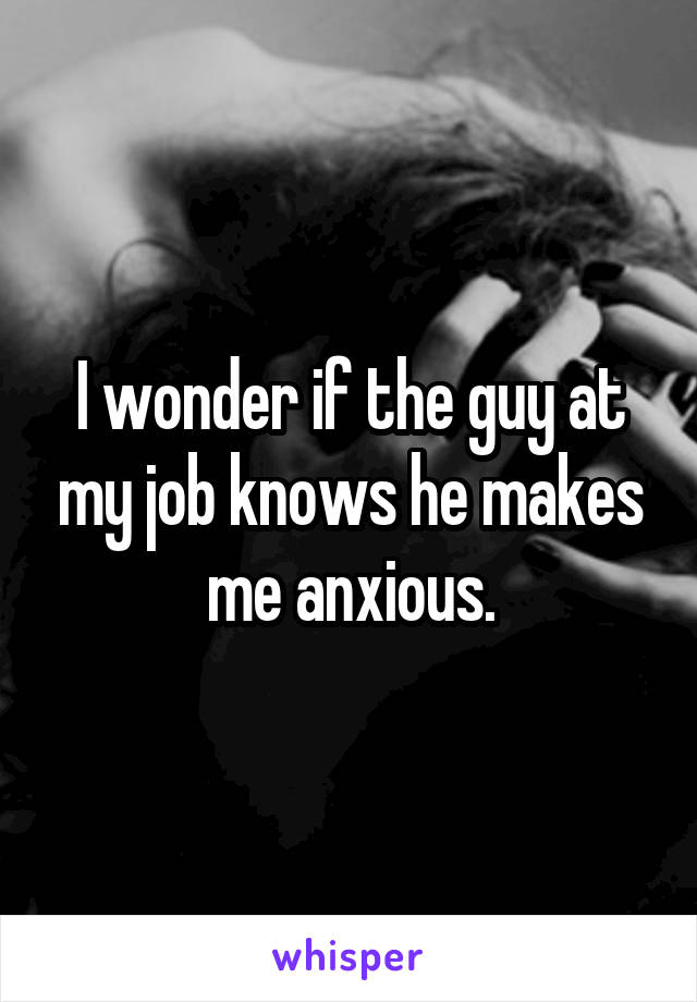 I wonder if the guy at my job knows he makes me anxious.