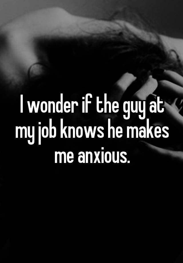 I wonder if the guy at my job knows he makes me anxious.