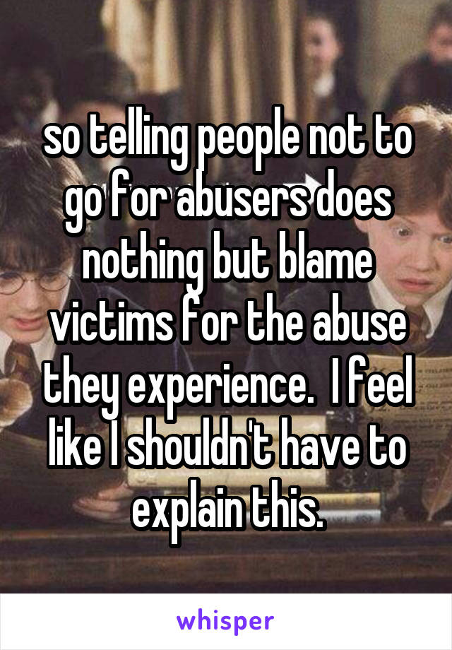 so telling people not to go for abusers does nothing but blame victims for the abuse they experience.  I feel like I shouldn't have to explain this.