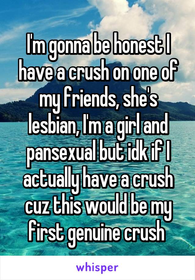 I'm gonna be honest I have a crush on one of my friends, she's lesbian, I'm a girl and pansexual but idk if I actually have a crush cuz this would be my first genuine crush 