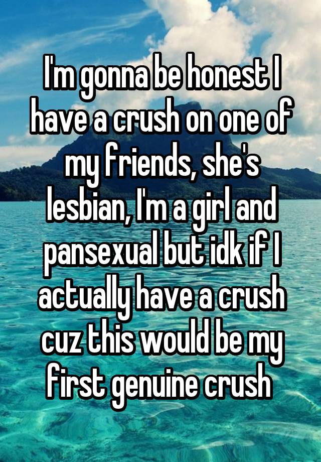 I'm gonna be honest I have a crush on one of my friends, she's lesbian, I'm a girl and pansexual but idk if I actually have a crush cuz this would be my first genuine crush 