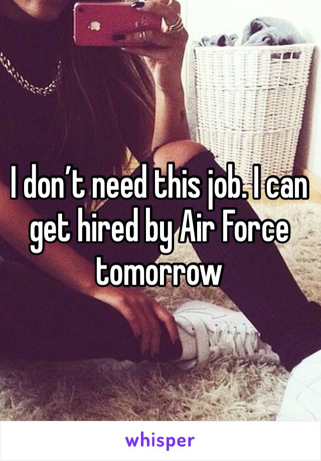 I don’t need this job. I can get hired by Air Force tomorrow 