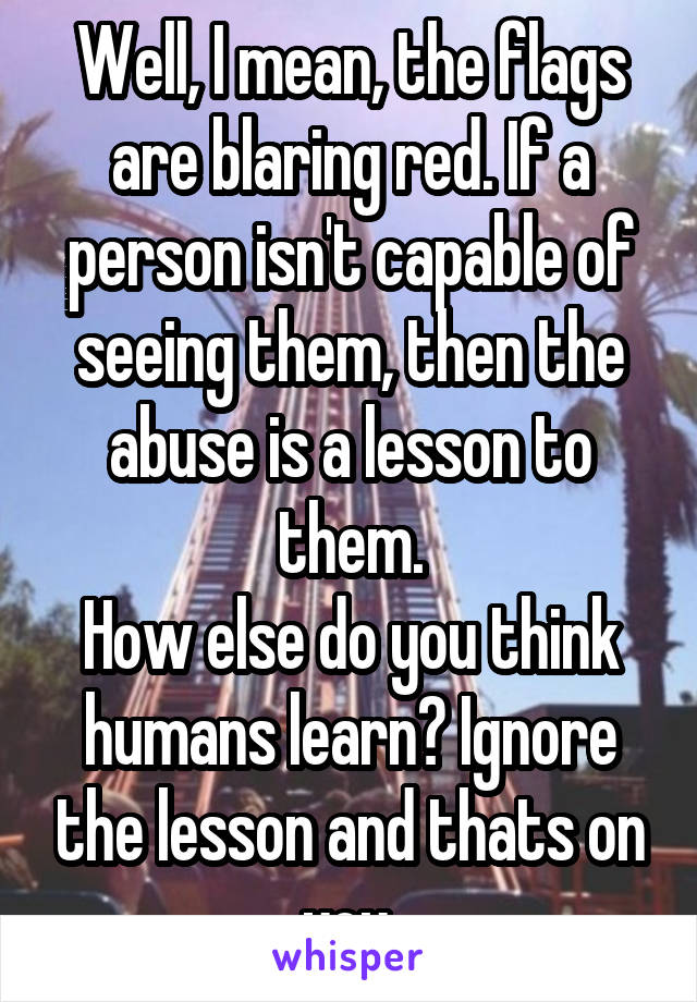 Well, I mean, the flags are blaring red. If a person isn't capable of seeing them, then the abuse is a lesson to them.
How else do you think humans learn? Ignore the lesson and thats on you.