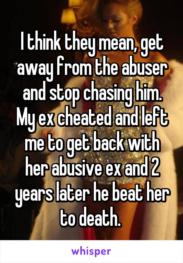 I think they mean, get away from the abuser and stop chasing him. My ex cheated and left me to get back with her abusive ex and 2 years later he beat her to death. 