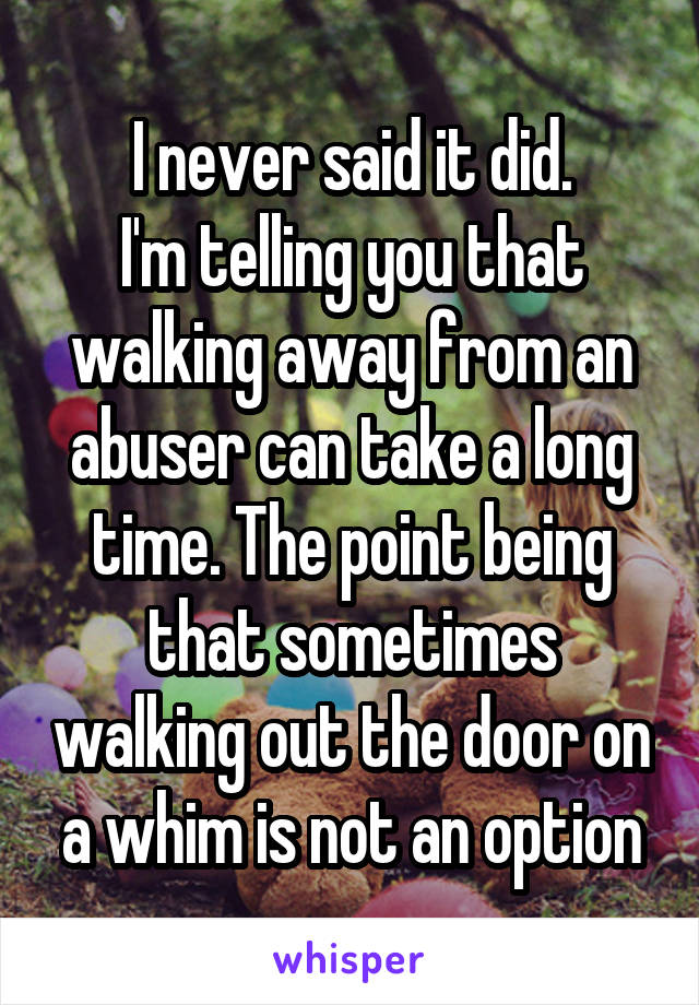 I never said it did.
I'm telling you that walking away from an abuser can take a long time. The point being that sometimes walking out the door on a whim is not an option