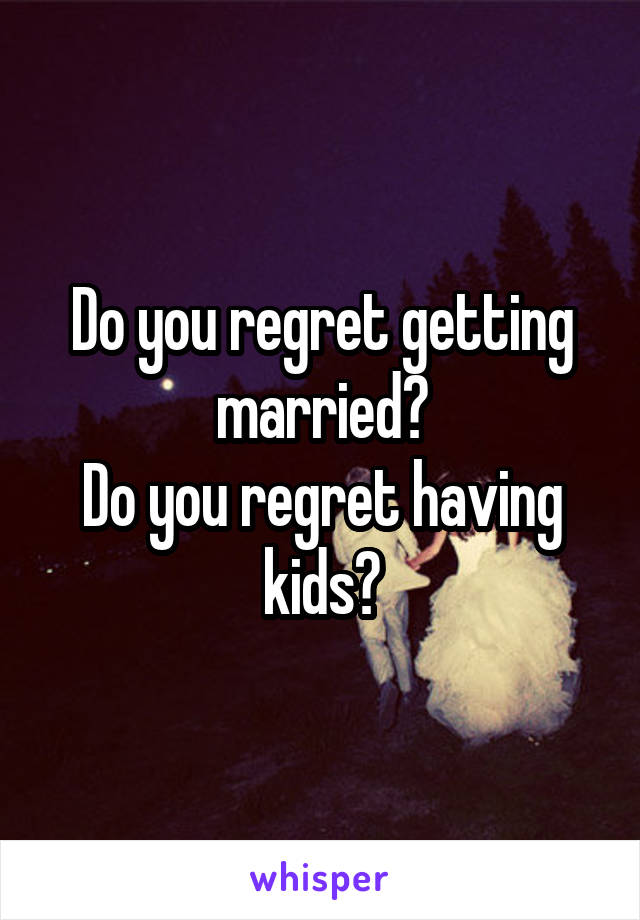 Do you regret getting married?
Do you regret having kids?