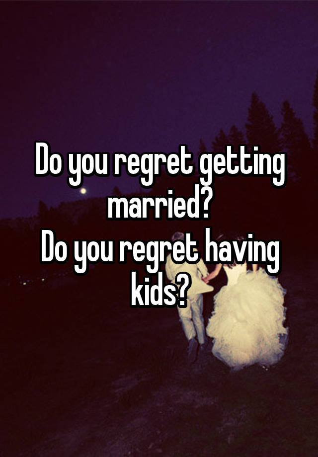 Do you regret getting married?
Do you regret having kids?