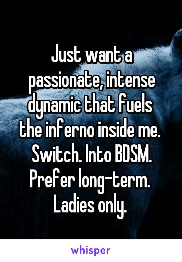 Just want a passionate, intense dynamic that fuels 
the inferno inside me. 
Switch. Into BDSM.
Prefer long-term. 
Ladies only. 