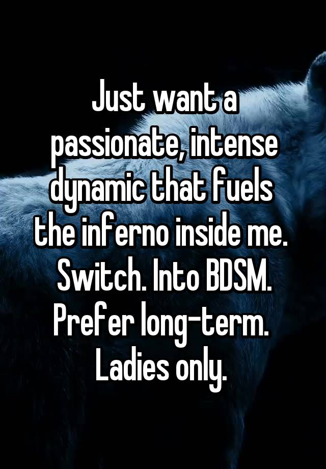 Just want a passionate, intense dynamic that fuels 
the inferno inside me. 
Switch. Into BDSM.
Prefer long-term. 
Ladies only. 