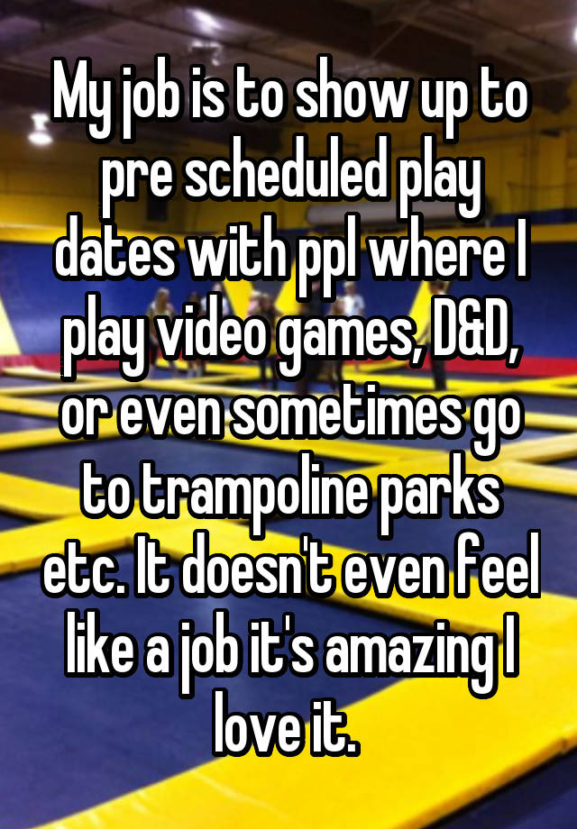 My job is to show up to pre scheduled play dates with ppl where I play video games, D&D, or even sometimes go to trampoline parks etc. It doesn't even feel like a job it's amazing I love it. 