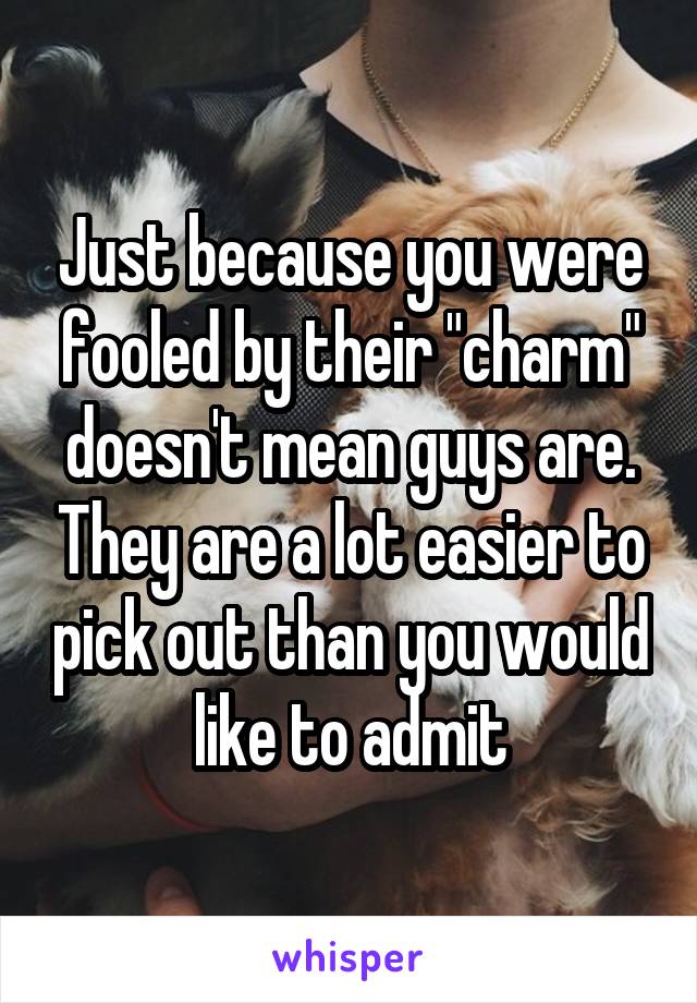 Just because you were fooled by their "charm" doesn't mean guys are. They are a lot easier to pick out than you would like to admit