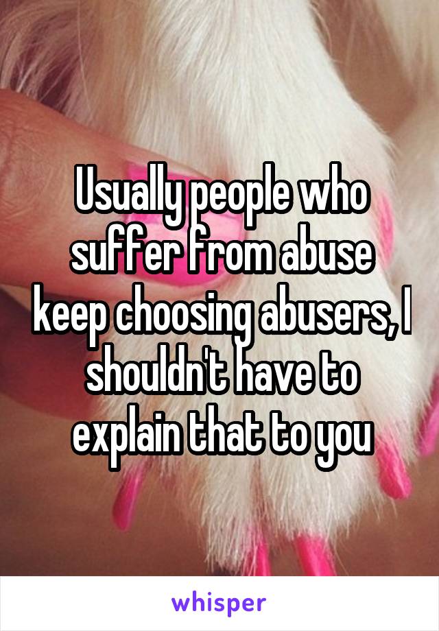 Usually people who suffer from abuse keep choosing abusers, I shouldn't have to explain that to you