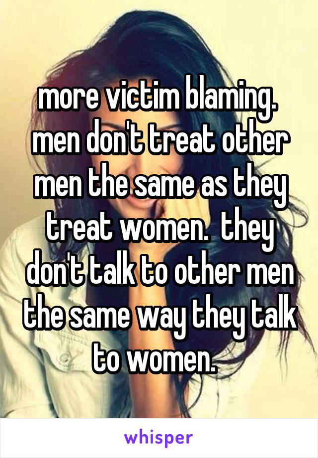 more victim blaming.  men don't treat other men the same as they treat women.  they don't talk to other men the same way they talk to women.  