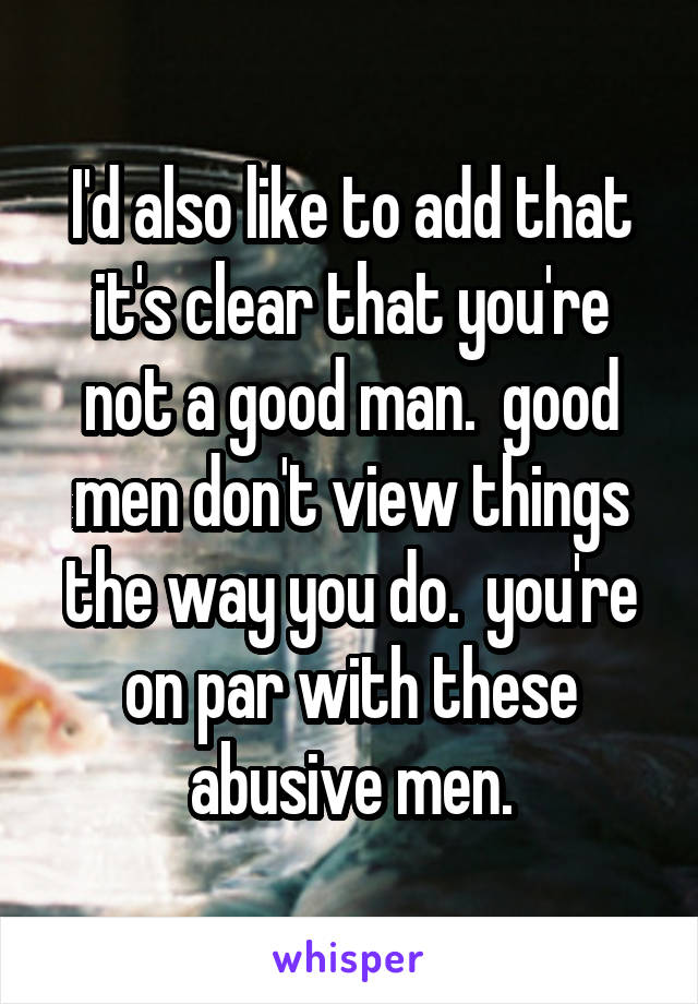 I'd also like to add that it's clear that you're not a good man.  good men don't view things the way you do.  you're on par with these abusive men.