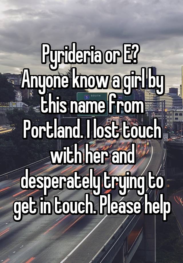 Pyrideria or E? 
Anyone know a girl by this name from Portland. I lost touch with her and desperately trying to get in touch. Please help