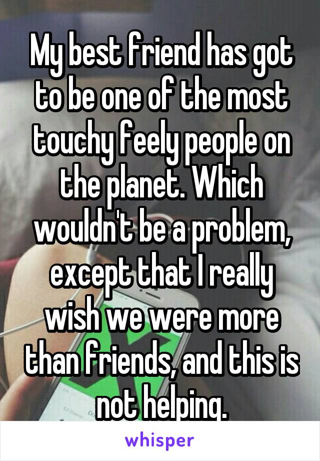 My best friend has got to be one of the most touchy feely people on the planet. Which wouldn't be a problem, except that I really wish we were more than friends, and this is not helping.