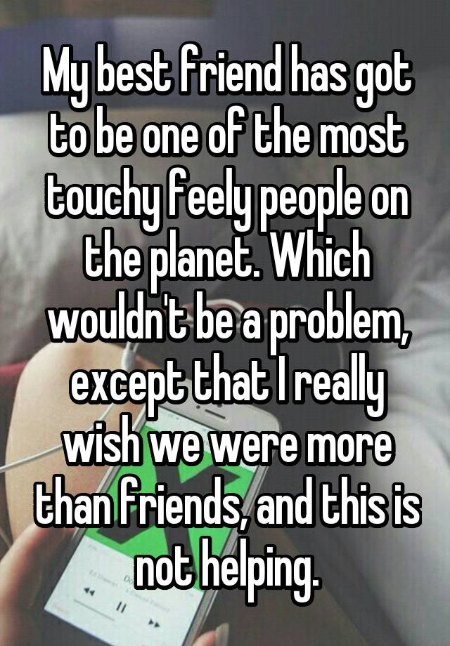 My best friend has got to be one of the most touchy feely people on the planet. Which wouldn't be a problem, except that I really wish we were more than friends, and this is not helping.