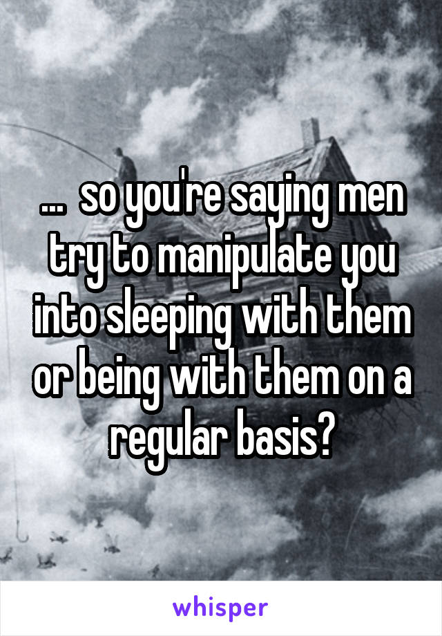 ...  so you're saying men try to manipulate you into sleeping with them or being with them on a regular basis?