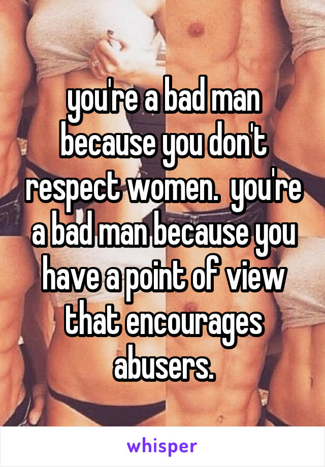 you're a bad man because you don't respect women.  you're a bad man because you have a point of view that encourages abusers.