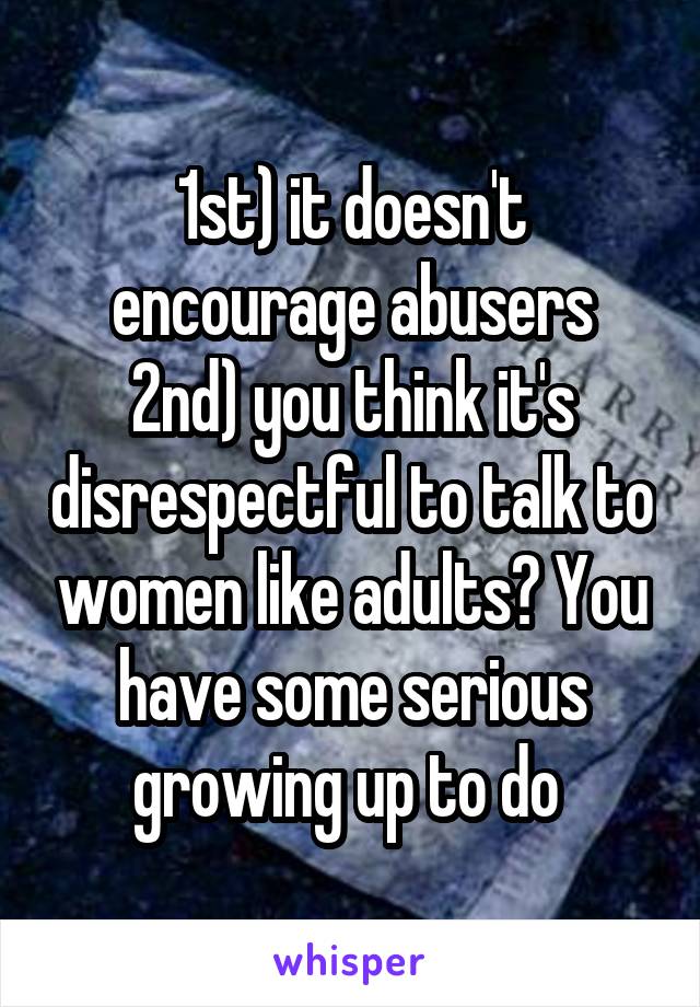 1st) it doesn't encourage abusers
2nd) you think it's disrespectful to talk to women like adults? You have some serious growing up to do 