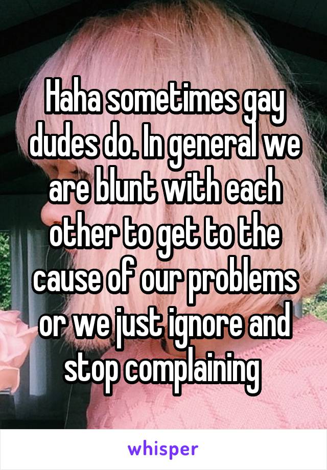 Haha sometimes gay dudes do. In general we are blunt with each other to get to the cause of our problems or we just ignore and stop complaining 