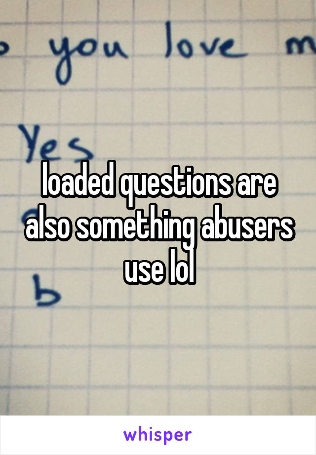 loaded questions are also something abusers use lol