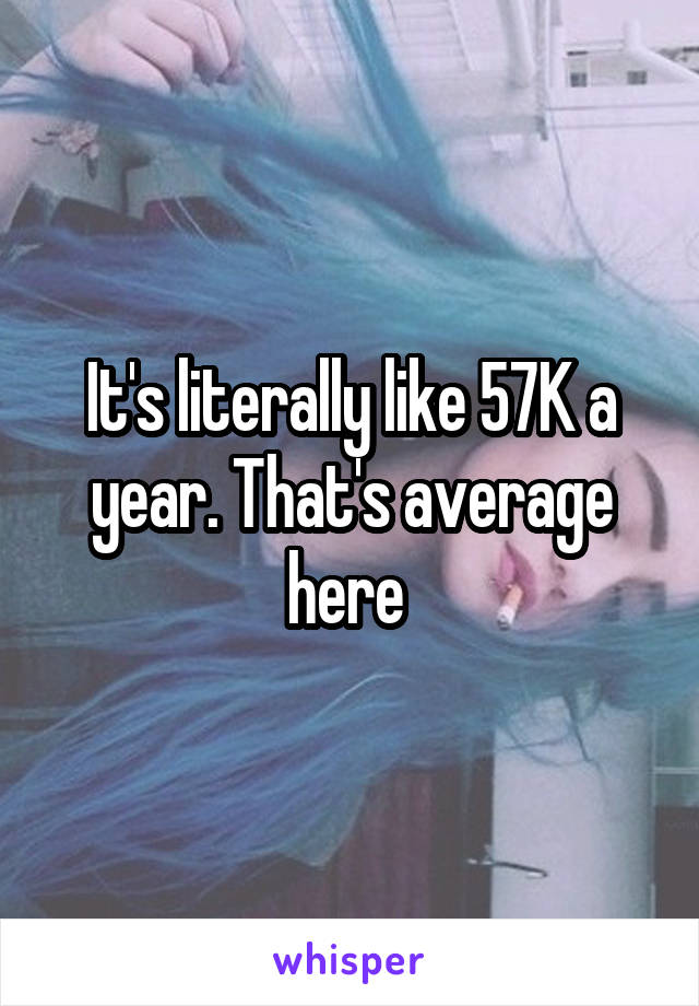 It's literally like 57K a year. That's average here 