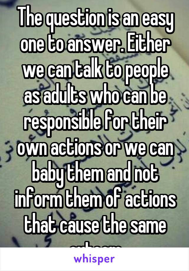 The question is an easy one to answer. Either we can talk to people as adults who can be responsible for their own actions or we can baby them and not inform them of actions that cause the same outcom