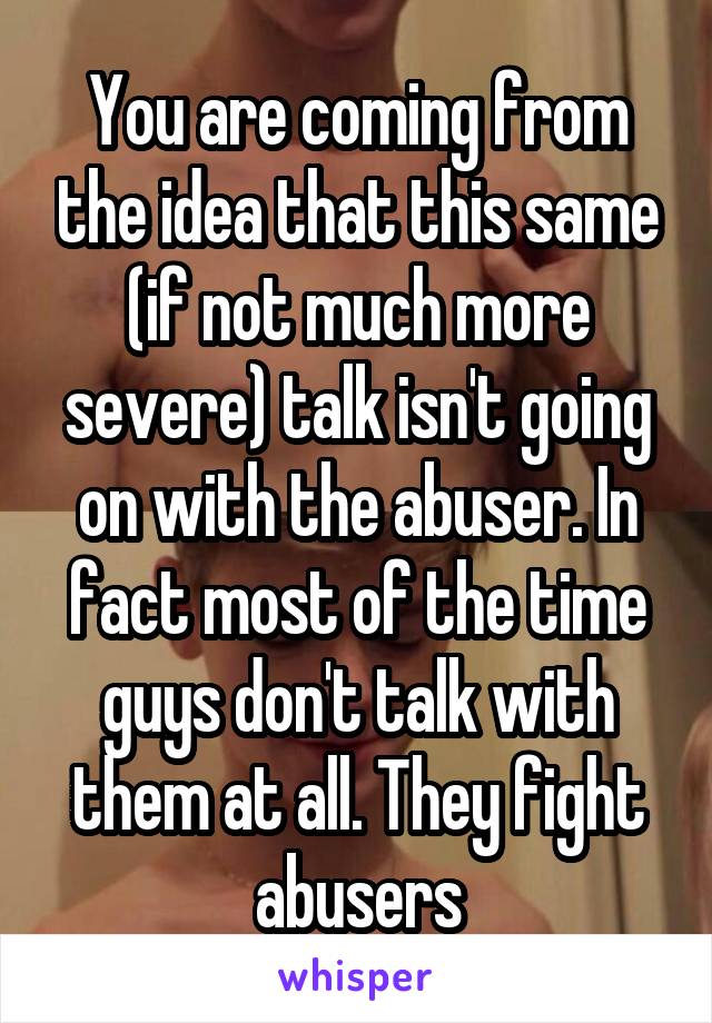 You are coming from the idea that this same (if not much more severe) talk isn't going on with the abuser. In fact most of the time guys don't talk with them at all. They fight abusers