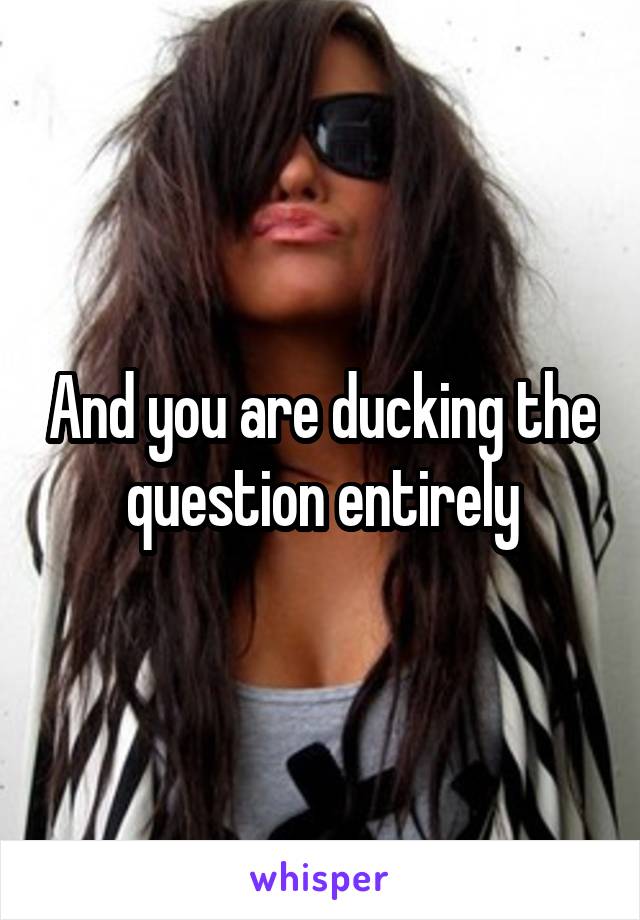 And you are ducking the question entirely