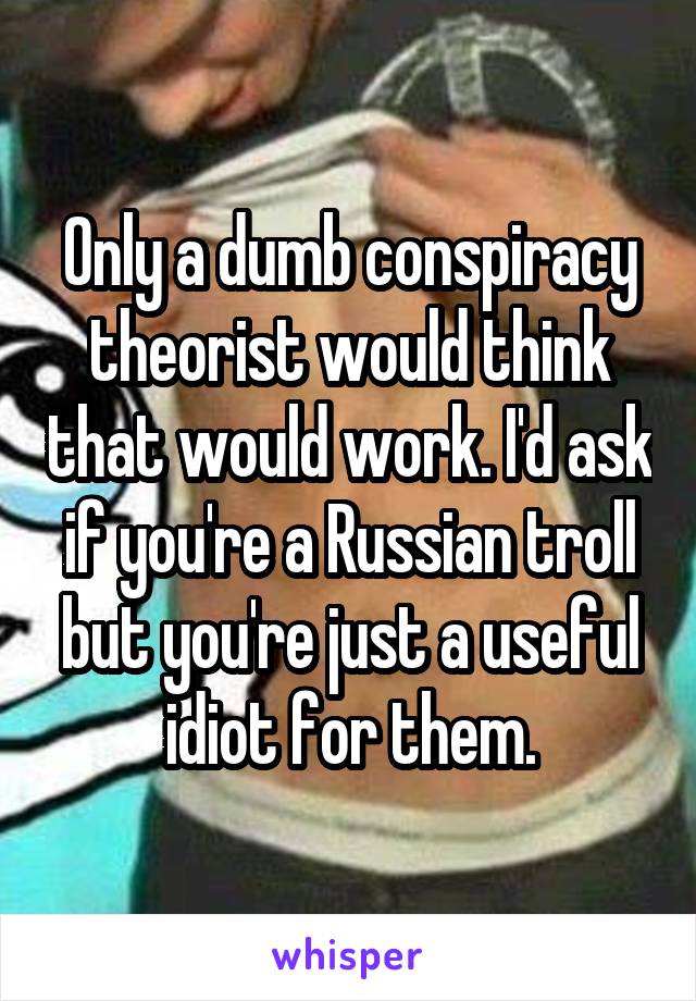 Only a dumb conspiracy theorist would think that would work. I'd ask if you're a Russian troll but you're just a useful idiot for them.