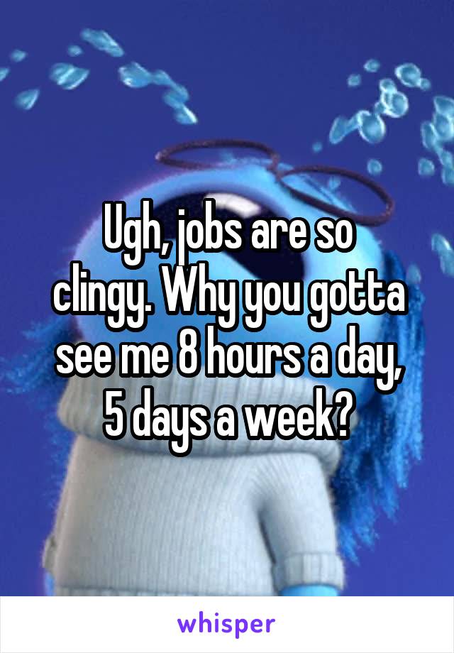 Ugh, jobs are so
clingy. Why you gotta
see me 8 hours a day,
5 days a week?