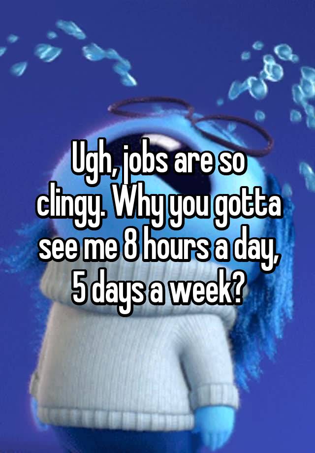 Ugh, jobs are so
clingy. Why you gotta
see me 8 hours a day,
5 days a week?