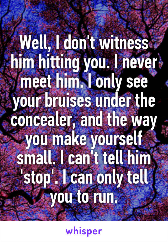 Well, I don't witness him hitting you. I never meet him. I only see your bruises under the concealer, and the way you make yourself small. I can't tell him 'stop'. I can only tell you to run.